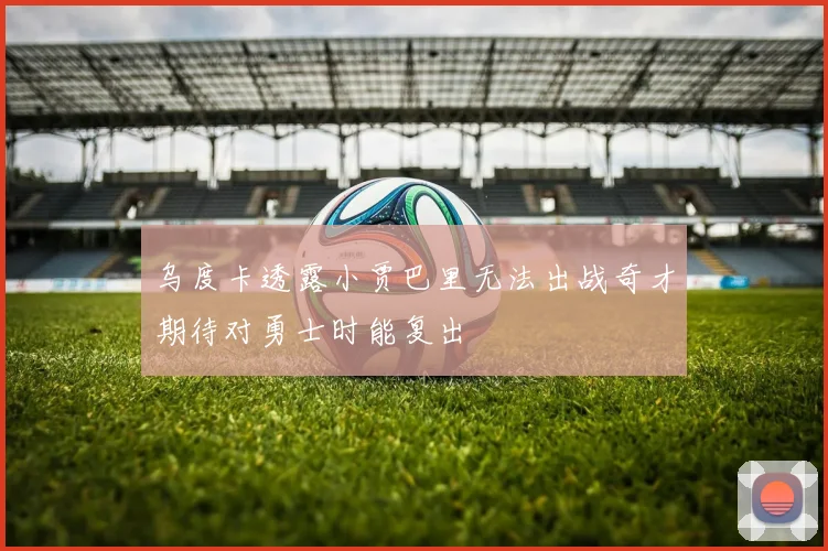 乌度卡透露小贾巴里无法出战奇才期待对勇士时能复出