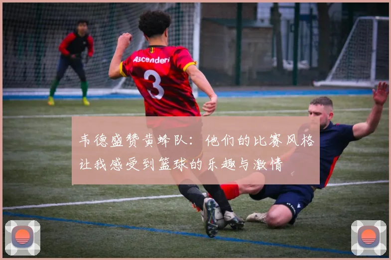 韦德盛赞黄蜂队：他们的比赛风格让我感受到篮球的乐趣与激情