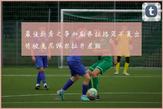 最佳新秀之争加剧弗拉格若不复出将被克尼佩尔拉开差距