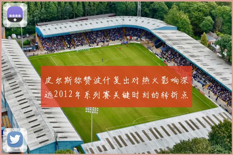 皮尔斯称赞波什复出对热火影响深远2012年系列赛关键时刻的转折点