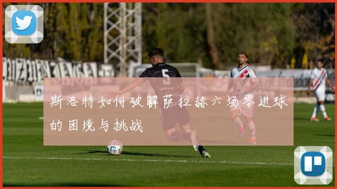斯洛特如何破解萨拉赫六场零进球的困境与挑战