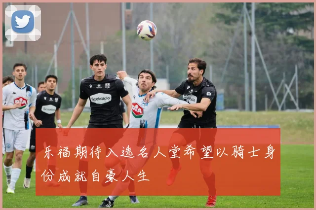 乐福期待入选名人堂希望以骑士身份成就自豪人生