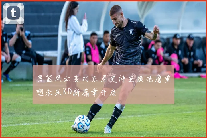 男篮风云变幻东眉史诗互换老詹重塑未来KD新篇章开启