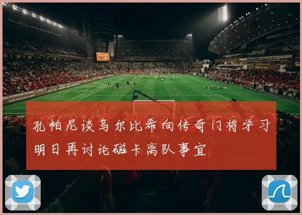 孔帕尼谈乌尔比希向传奇门将学习明日再讨论磁卡离队事宜