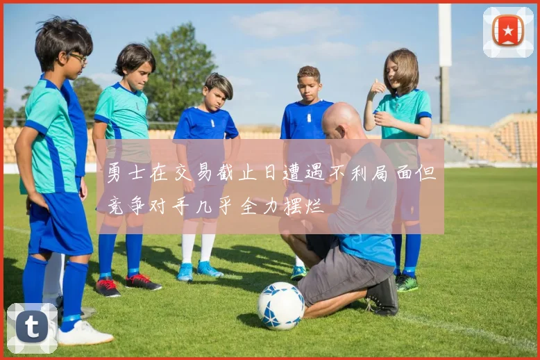 勇士在交易截止日遭遇不利局面但竞争对手几乎全力摆烂