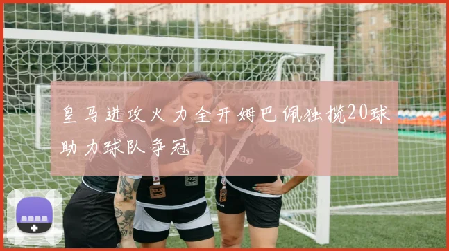 皇马进攻火力全开姆巴佩独揽20球助力球队争冠