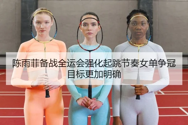 陈雨菲备战全运会强化起跳节奏女单争冠目标更加明确